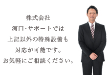 株式会社河口・サポートでは上記以外の特殊設備も対応が可能です。